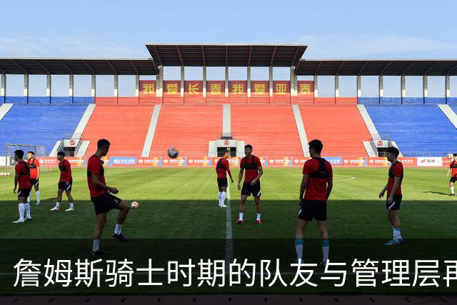 詹姆斯骑士时期的队友与管理层再审视：真相更复杂